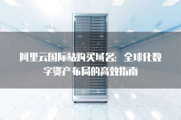 阿里云国际站购买域名:全球化数字资产布局的高效指南