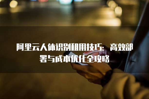 阿里云人体识别租用技巧:高效部署与成本优化全攻略