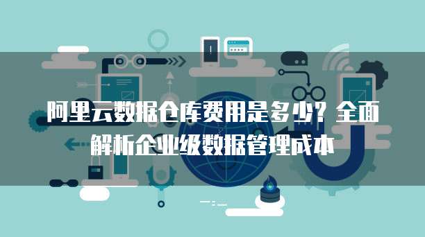 阿里云数据仓库费用是多少?全面解析企业级数据管理成本