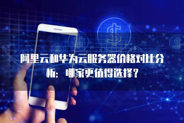 阿里云和华为云服务器价格对比分析:哪家更值得选择?