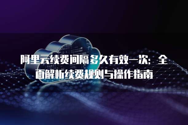 阿里云续费间隔多久有效一次:全面解析续费规则与操作指南