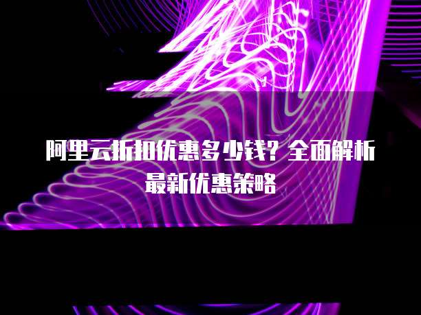 阿里云折扣优惠多少钱?全面解析最新优惠策略