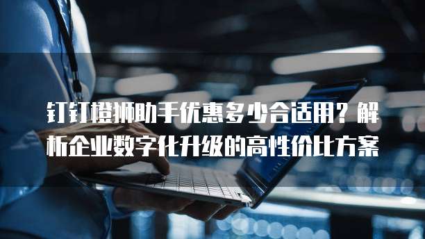 钉钉橙狮助手优惠多少合适用?解析企业数字化升级的高性价比方案