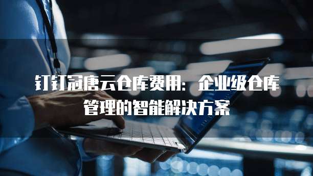 钉钉冠唐云仓库费用:企业级仓库管理的智能解决方案