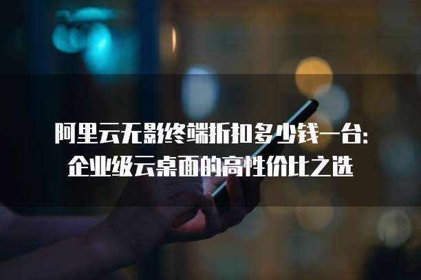 阿里云无影终端折扣多少钱一台:企业级云桌面的高性价比之选