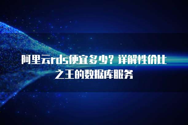 阿里云rds便宜多少?详解性价比之王的数据库服务