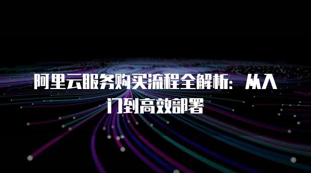 阿里云服务购买流程全解析:从入门到高效部署