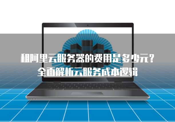 租阿里云服务器的费用是多少元?全面解析云服务成本逻辑