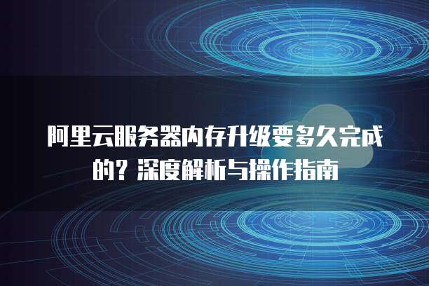 阿里云服务器内存升级要多久完成的?深度解析与操作指南