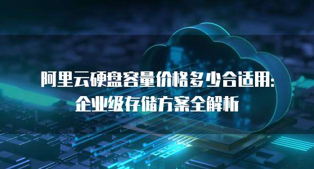 阿里云硬盘容量价格多少合适用:企业级存储方案全解析