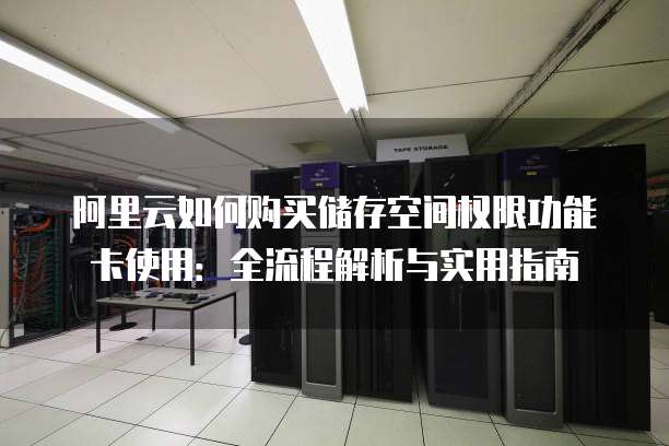 阿里云如何购买储存空间权限功能卡使用:全流程解析与实用指南