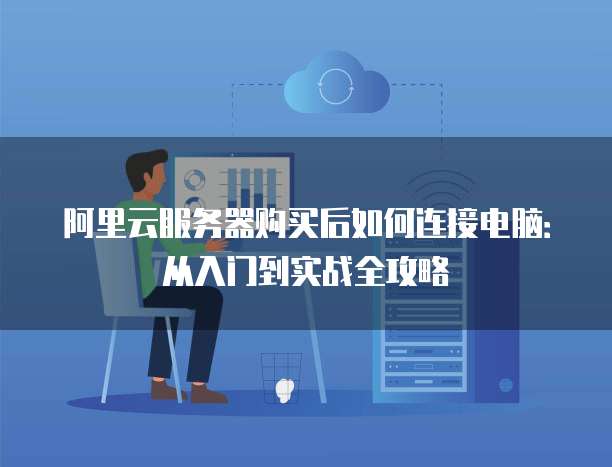 阿里云服务器购买后如何连接电脑:从入门到实战全攻略