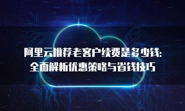 阿里云推荐老客户续费是多少钱：全面解析优惠策略与省钱技巧