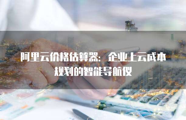 阿里云价格估算器:企业上云成本规划的智能导航仪