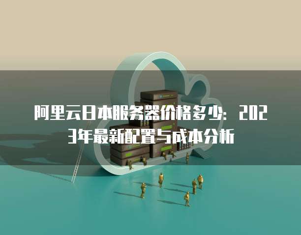 阿里云日本服务器价格多少:2023年最新配置与成本分析