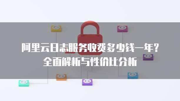阿里云日志服务收费多少钱一年?全面解析与性价比分析