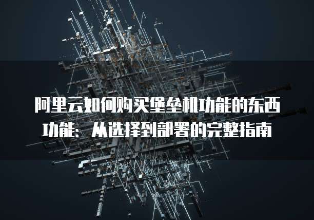 阿里云如何购买堡垒机功能的东西功能:从选择到部署的完整指南