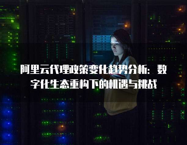 阿里云代理政策变化趋势分析:数字化生态重构下的机遇与挑战