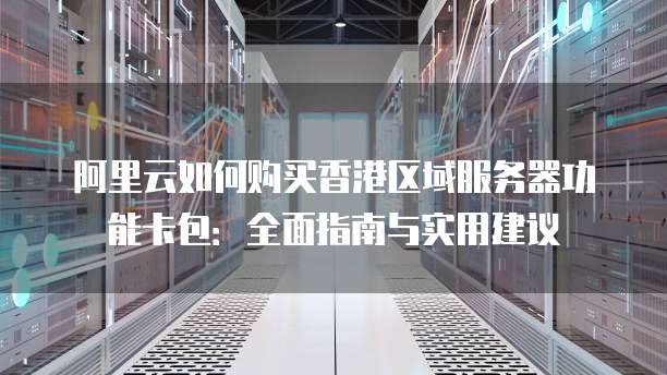 阿里云如何购买香港区域服务器功能卡包:全面指南与实用建议