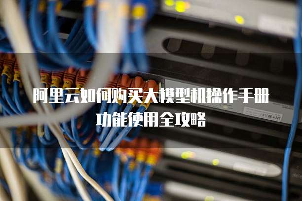阿里云如何购买大模型机操作手册功能使用全攻略