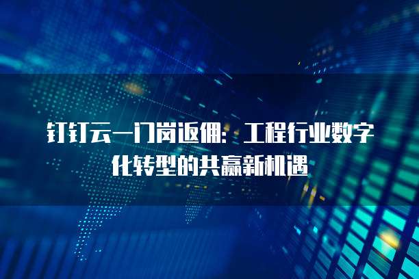钉钉云一门岗返佣:工程行业数字化转型的共赢新机遇