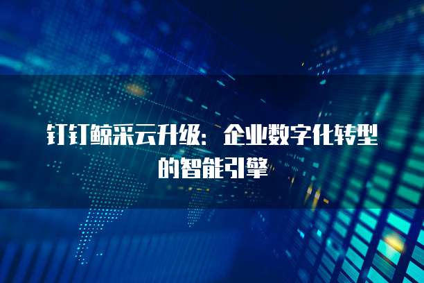 钉钉鲸采云升级：企业数字化转型的智能引擎