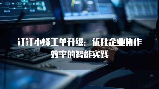 钉钉小蜂工单升级：优化企业协作效率的智能实践