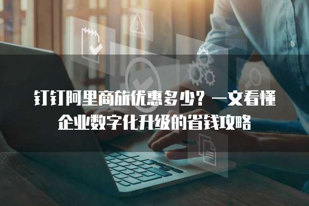 钉钉阿里商旅优惠多少?一文看懂企业数字化升级的省钱攻略