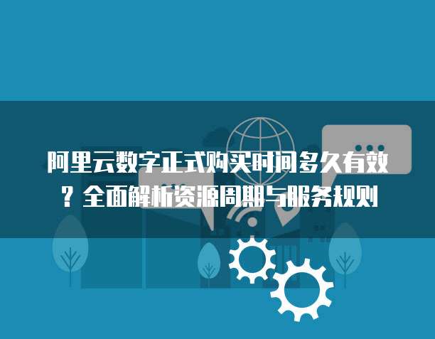 阿里云数字正式购买时间多久有效?全面解析资源周期与服务规则