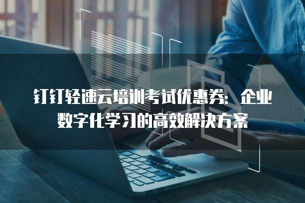 钉钉轻速云培训考试优惠券:企业数字化学习的高效解决方案