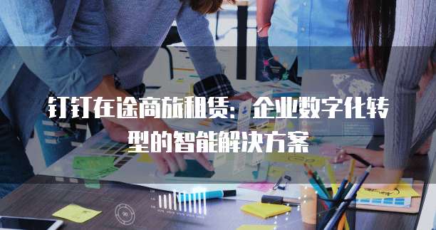钉钉在途商旅租赁:企业数字化转型的智能解决方案