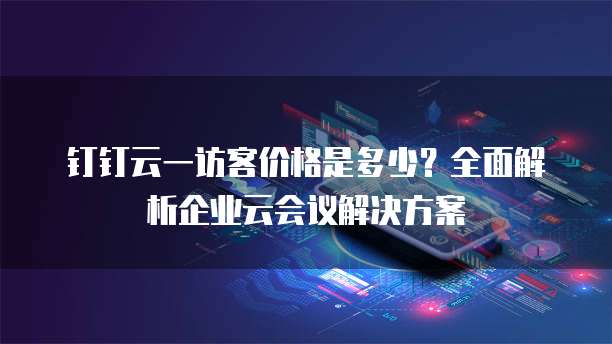 钉钉云一访客价格是多少?全面解析企业云会议解决方案