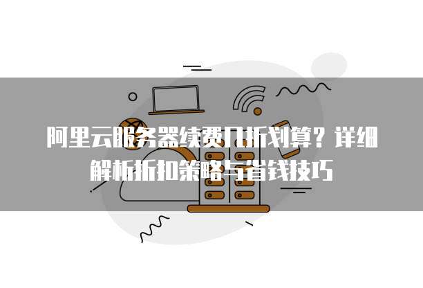 阿里云服务器续费几折划算?详细解析折扣策略与省钱技巧