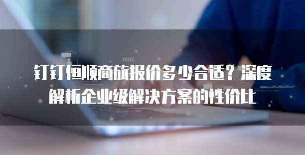 钉钉恒顺商旅报价多少合适？深度解析企业级解决方案的性价比