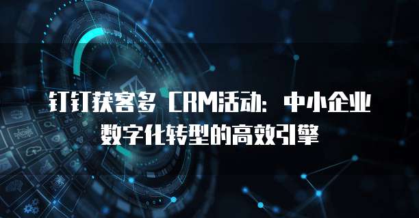钉钉获客多 CRM活动：中小企业数字化转型的高效引擎