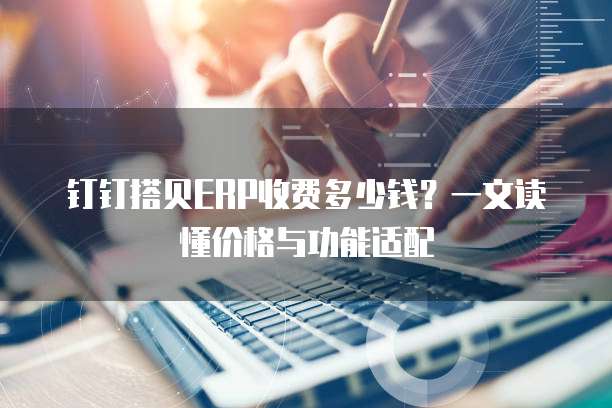 钉钉搭贝ERP收费多少钱?一文读懂价格与功能适配