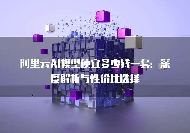 阿里云AI模型便宜多少钱一套：深度解析与性价比选择