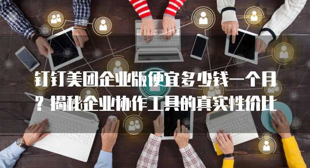 钉钉美团企业版便宜多少钱一个月?揭秘企业协作工具的真实性价比