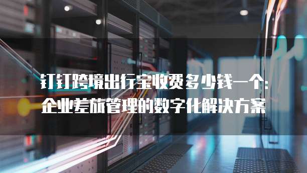 钉钉跨境出行宝收费多少钱一个:企业差旅管理的数字化解决方案