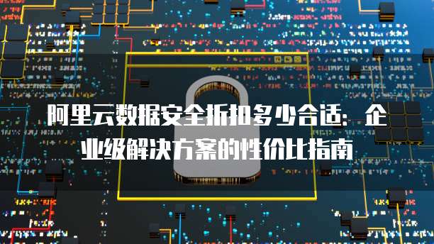 阿里云数据安全折扣多少合适：企业级解决方案的性价比指南