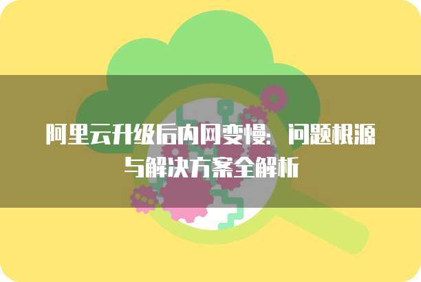 阿里云升级后内网变慢:问题根源与解决方案全解析