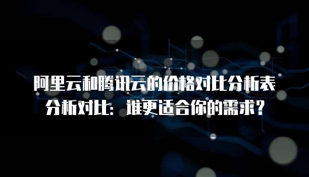 阿里云和腾讯云的价格对比分析表分析对比：谁更适合你的需求？