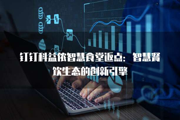钉钉科益侬智慧食堂返点：智慧餐饮生态的创新引擎