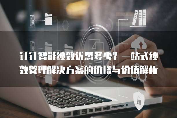 钉钉智能绩效优惠多少？一站式绩效管理解决方案的价格与价值解析