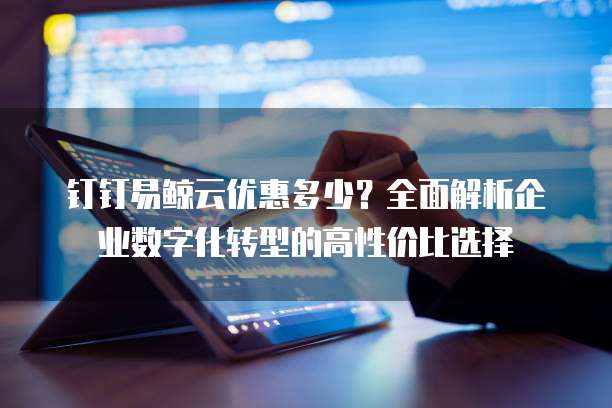 钉钉易鲸云优惠多少?全面解析企业数字化转型的高性价比选择