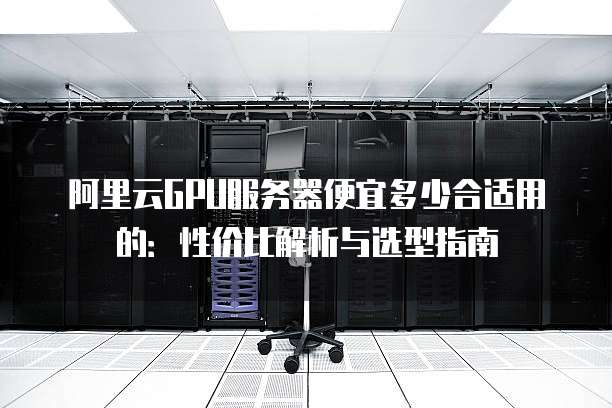 阿里云GPU服务器便宜多少合适用的:性价比解析与选型指南