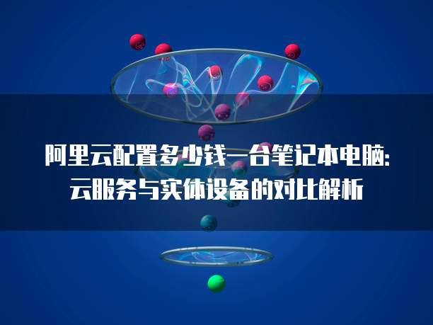 阿里云配置多少钱一台笔记本电脑:云服务与实体设备的对比解析