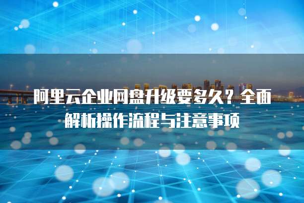 阿里云企业网盘升级要多久?全面解析操作流程与注意事项