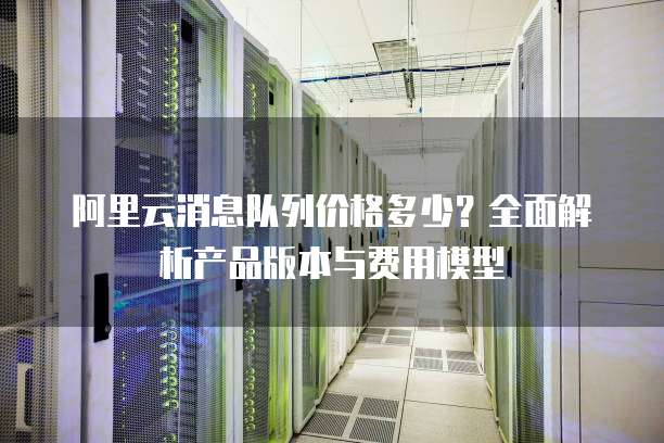阿里云消息队列价格多少?全面解析产品版本与费用模型