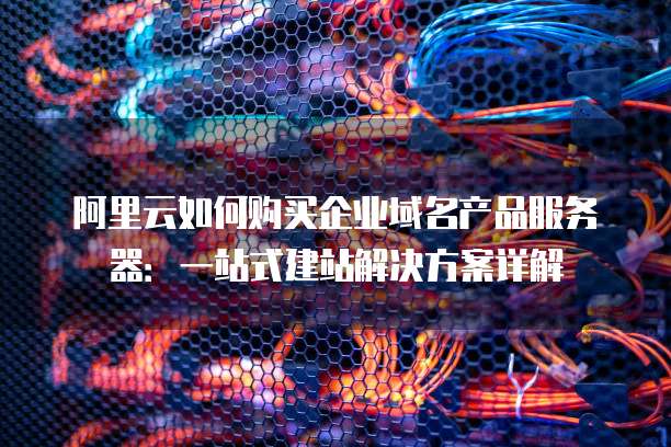 阿里云如何购买企业域名产品服务器:一站式建站解决方案详解